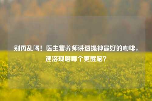 别再乱喝！医生营养师讲透提神更好的咖啡，速溶现磨哪个更醒脑？