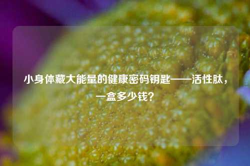小身体藏大能量的健康密码钥匙——活性肽，一盒多少钱？