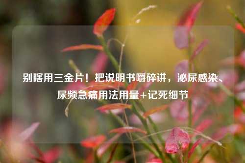 别瞎用三金片！把说明书嚼碎讲，泌尿感染、尿频急痛用法用量+记死细节