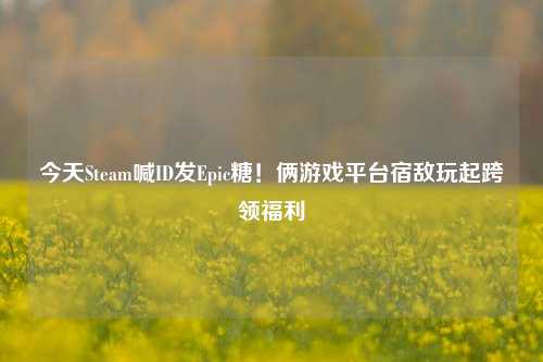 今天Steam喊ID发Epic糖！俩游戏平台宿敌玩起跨领福利