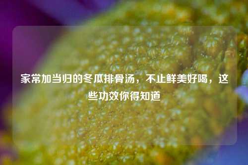 家常加当归的冬瓜排骨汤，不止鲜美好喝，这些功效你得知道