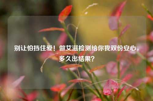 别让怕挡住爱!做艾滋检测给你我双份安心,多久出结果?
