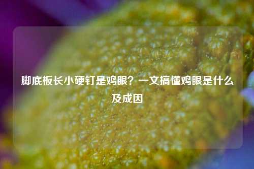 脚底板长小硬钉是鸡眼?一文搞懂鸡眼是什么及成因