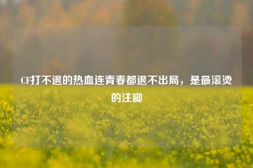 CF打不退的热血连青春都退不出局，是最滚烫的注脚