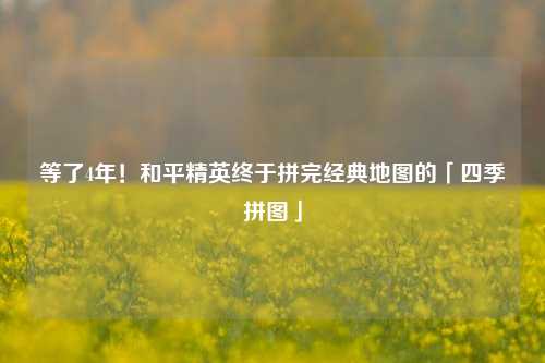 等了4年!和平精英终于拼完经典地图的「四季拼图」