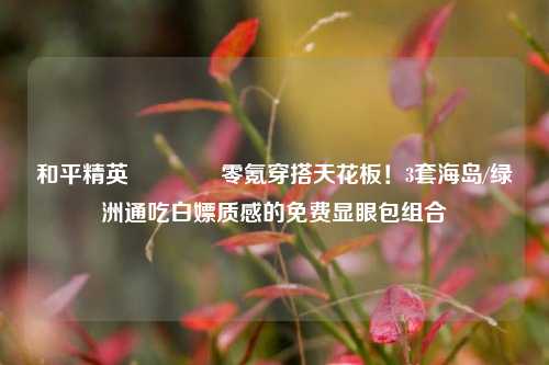 和平精英💡零氪穿搭天花板！3套海岛/绿洲通吃白嫖质感的免费显眼包组合