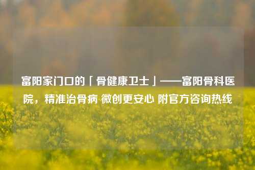富阳家门口的「骨健康卫士」——富阳骨科医院,精准治骨病 微创更安心 附官方咨询热线