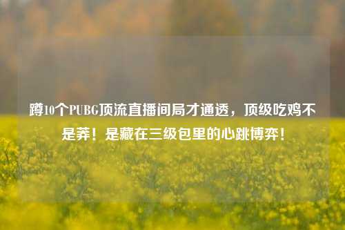 蹲10个PUBG顶流直播间局才通透,顶级吃鸡不是莽!是藏在三级包里的心跳博弈!