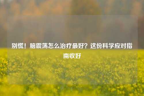 别慌！脑震荡怎么治疗更好？这份科学应对指南收好