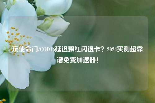玩使命门/COD16延迟飘红闪退卡？2024实测超靠谱免费加速器！
