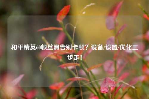 和平精英60帧丝滑告别卡顿？设备/设置/优化三步走！