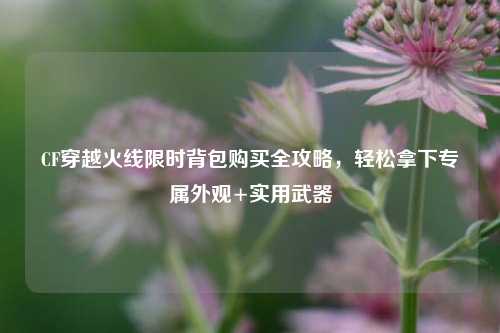 CF穿越火线限时背包购买全攻略，轻松拿下专属外观+实用武器