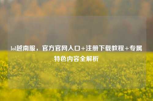 lol越南服，官方官网入口+注册下载教程+专属特色内容全解析