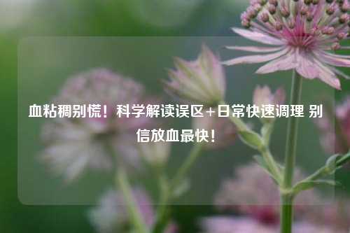 血粘稠别慌！科学解读误区+日常快速调理 别信放血最快！