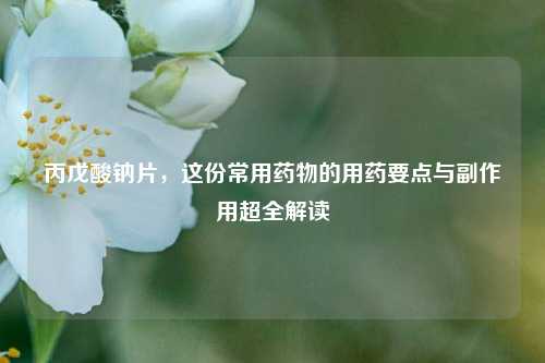 丙戊酸钠片，这份常用药物的用药要点与副作用超全解读
