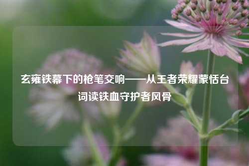 玄雍铁幕下的枪笔交响——从王者荣耀蒙恬台词读铁血守护者风骨