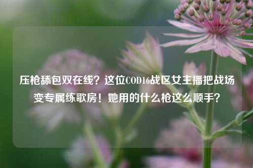 压枪舔包双在线？这位COD16战区女主播把战场变专属练歌房！她用的什么枪这么顺手？