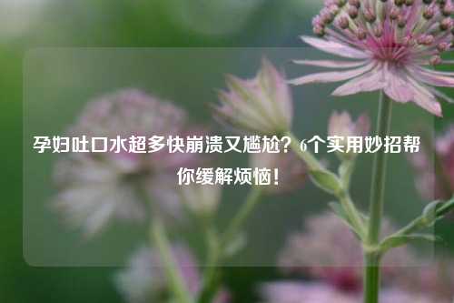 孕妇吐口水超多快崩溃又尴尬？6个实用妙招帮你缓解烦恼！