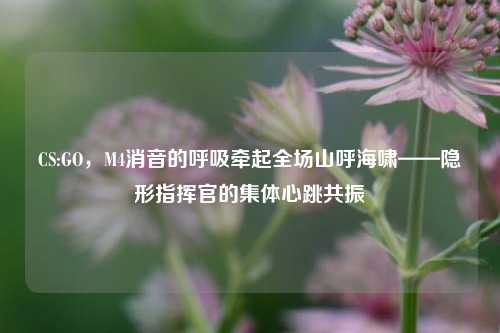 CS:GO，M4消音的呼吸牵起全场山呼海啸——隐形指挥官的集体心跳共振