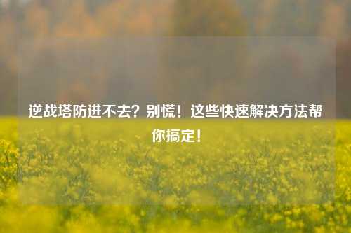 逆战塔防进不去？别慌！这些快速解决 *** 帮你搞定！