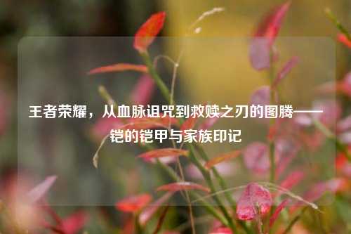 王者荣耀，从血脉诅咒到救赎之刃的图腾——铠的铠甲与家族印记