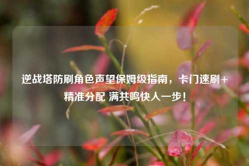 逆战塔防刷角色声望保姆级指南，卡门速刷+精准分配 满共鸣快人一步！
