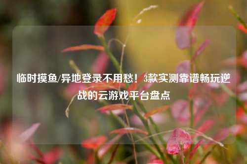 临时摸鱼/异地登录不用愁！3款实测靠谱畅玩逆战的云游戏平台盘点