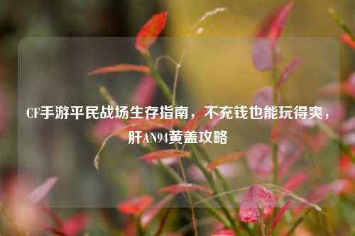 CF手游平民战场生存指南，不充钱也能玩得爽，肝AN94黄盖攻略