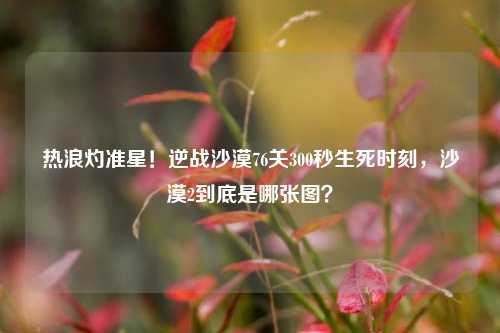 热浪灼准星！逆战沙漠76关300秒生死时刻，沙漠2到底是哪张图？