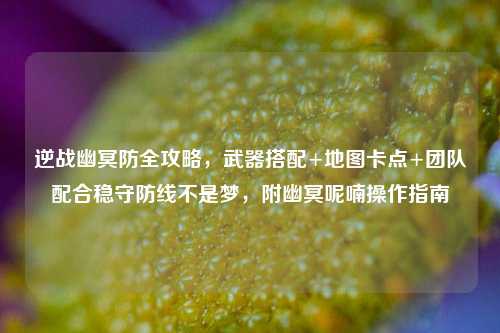 逆战幽冥防全攻略，武器搭配+地图卡点+团队配合稳守防线不是梦，附幽冥呢喃操作指南