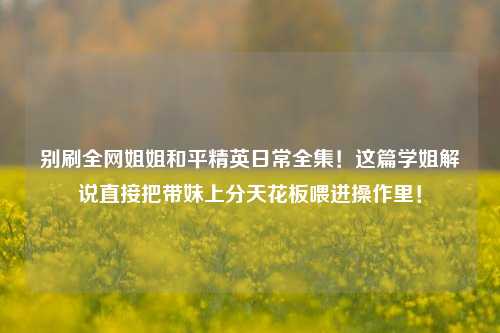 别刷全网姐姐和平精英日常全集！这篇学姐解说直接把带妹上分天花板喂进操作里！