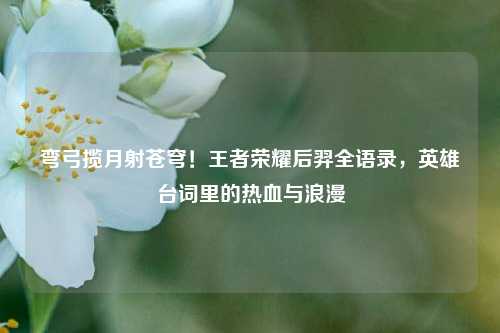 弯弓揽月射苍穹！王者荣耀后羿全语录，英雄台词里的热血与浪漫