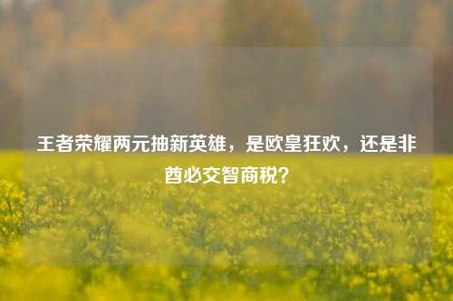 王者荣耀两元抽新英雄，是欧皇狂欢，还是非酋必交智商税？
