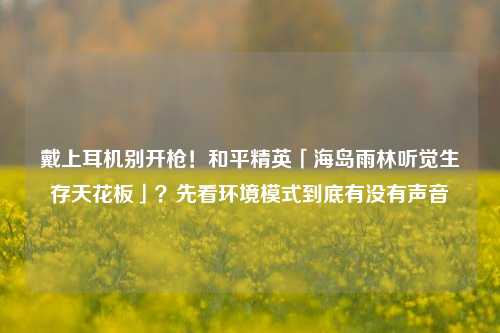 戴上耳机别开枪！和平精英「海岛雨林听觉生存天花板」？先看环境模式到底有没有声音
