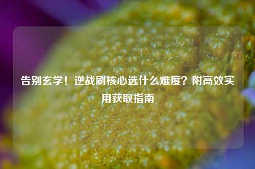 告别玄学！逆战刷核心选什么难度？附高效实用获取指南