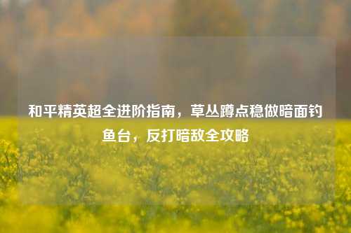 和平精英超全进阶指南,草丛蹲点稳做暗面钓鱼台,反打暗敌全攻略