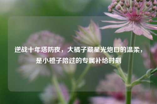 逆战十年塔防夜，大橘子藏星光炮口的温柔，是小橙子陪过的专属补给时刻