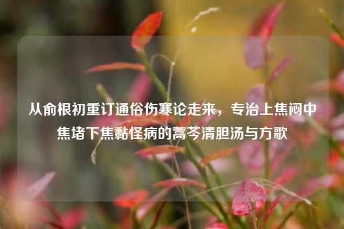 从俞根初重订通俗伤寒论走来,专治上焦闷中焦堵下焦黏怪病的蒿芩清胆汤与方歌