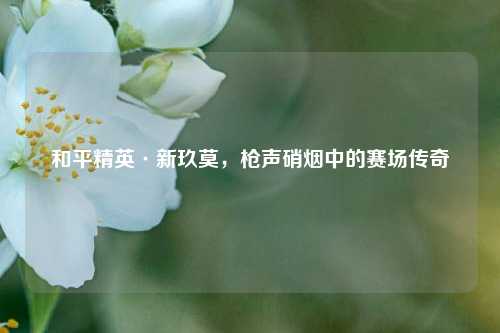 和平精英·新玖莫，枪声硝烟中的赛场传奇