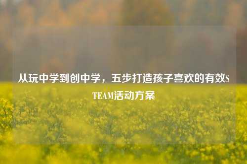 从玩中学到创中学,五步打造孩子喜欢的有效STEAM活动方案