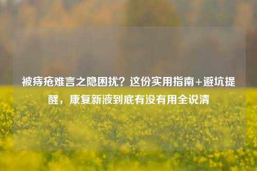 被痔疮难言之隐困扰?这份实用指南+避坑提醒,康复新液到底有没有用全说清