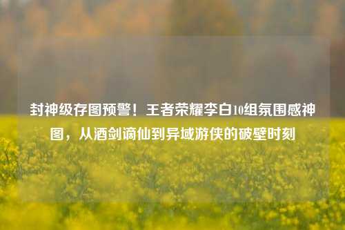 封神级存图预警!王者荣耀李白10组氛围感神图,从酒剑谪仙到异域游侠的破壁时刻
