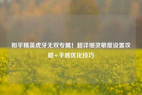 和平精英虎牙无双专属！超详细灵敏度设置攻略+手感优化技巧