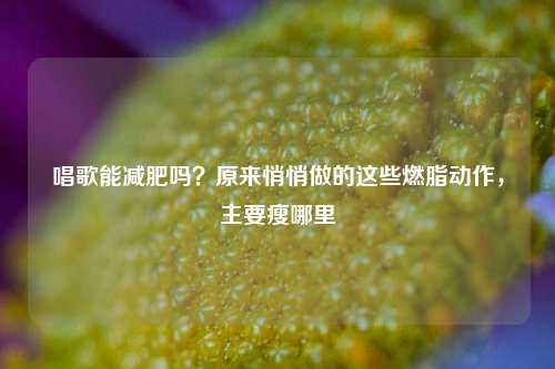 唱歌能减肥吗?原来悄悄做的这些燃脂动作,主要瘦哪里