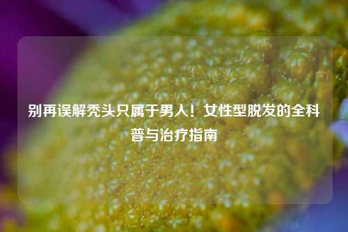 别再误解秃头只属于男人!女性型脱发的全科普与治疗指南