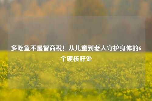 多吃鱼不是智商税!从儿童到老人守护身体的6个硬核好处