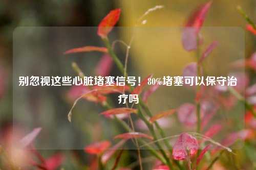 别忽视这些心脏堵塞信号!80%堵塞可以保守治疗吗