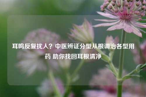 耳鸣反复扰人?中医辨证分型从根调治各型用药 助你找回耳根清净