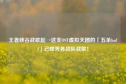王者峡谷战歌起→这支OST虚拟天团的「五 *** uff」已焊死各战队战歌!