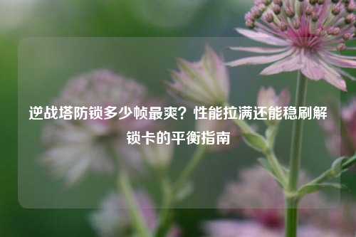 逆战塔防锁多少帧最爽?性能拉满还能稳刷解锁卡的平衡指南